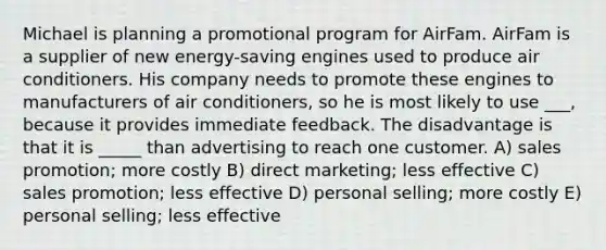 Michael is planning a promotional program for AirFam. AirFam is a supplier of new energy-saving engines used to produce air conditioners. His company needs to promote these engines to manufacturers of air conditioners, so he is most likely to use ___, because it provides immediate feedback. The disadvantage is that it is _____ than advertising to reach one customer. A) sales promotion; more costly B) direct marketing; less effective C) sales promotion; less effective D) personal selling; more costly E) personal selling; less effective