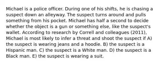 Michael is a police officer. During one of his shifts, he is chasing a suspect down an alleyway. The suspect turns around and pulls something from his pocket. Michael has half a second to decide whether the object is a gun or something else, like the suspect's wallet. According to research by Correll and colleagues (2011), Michael is most likely to infer a threat and shoot the suspect if A) the suspect is wearing jeans and a hoodie. B) the suspect is a Hispanic man. C) the suspect is a White man. D) the suspect is a Black man. E) the suspect is wearing a suit.