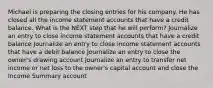 Michael is preparing the closing entries for his company. He has closed all the income statement accounts that have a credit balance. What is the NEXT step that he will perform? Journalize an entry to close income statement accounts that have a credit balance Journalize an entry to close income statement accounts that have a debit balance Journalize an entry to close the owner's drawing account Journalize an entry to transfer net income or net loss to the owner's capital account and close the Income Summary account