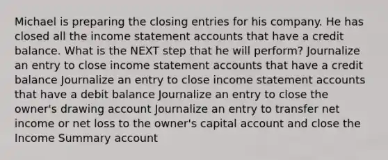 Michael is preparing the closing entries for his company. He has closed all the income statement accounts that have a credit balance. What is the NEXT step that he will perform? Journalize an entry to close income statement accounts that have a credit balance Journalize an entry to close income statement accounts that have a debit balance Journalize an entry to close the owner's drawing account Journalize an entry to transfer net income or net loss to the owner's capital account and close the Income Summary account