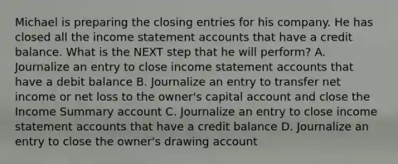 Michael is preparing the <a href='https://www.questionai.com/knowledge/kosjhwC4Ps-closing-entries' class='anchor-knowledge'>closing entries</a> for his company. He has closed all the <a href='https://www.questionai.com/knowledge/kCPMsnOwdm-income-statement' class='anchor-knowledge'>income statement</a> accounts that have a credit balance. What is the NEXT step that he will perform? A. Journalize an entry to close income statement accounts that have a debit balance B. Journalize an entry to transfer net income or net loss to the owner's capital account and close the Income Summary account C. Journalize an entry to close income statement accounts that have a credit balance D. Journalize an entry to close the owner's drawing account