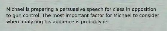 Michael is preparing a persuasive speech for class in opposition to gun control. The most important factor for Michael to consider when analyzing his audience is probably its