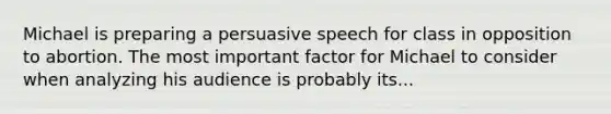 Michael is preparing a persuasive speech for class in opposition to abortion. The most important factor for Michael to consider when analyzing his audience is probably its...