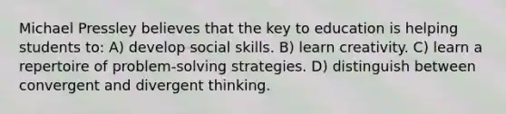 Michael Pressley believes that the key to education is helping students to: A) develop social skills. B) learn creativity. C) learn a repertoire of problem-solving strategies. D) distinguish between convergent and divergent thinking.