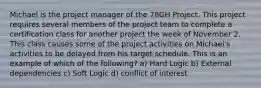 Michael is the project manager of the 78GH Project. This project requires several members of the project team to complete a certification class for another project the week of November 2. This class causes some of the project activities on Michael's activities to be delayed from his target schedule. This is an example of which of the following? a) Hard Logic b) External dependencies c) Soft Logic d) conflict of interest