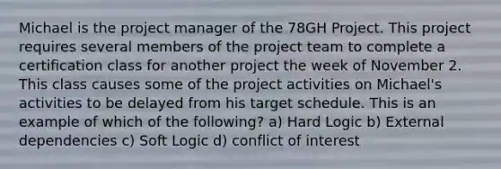 Michael is the project manager of the 78GH Project. This project requires several members of the project team to complete a certification class for another project the week of November 2. This class causes some of the project activities on Michael's activities to be delayed from his target schedule. This is an example of which of the following? a) Hard Logic b) External dependencies c) Soft Logic d) conflict of interest