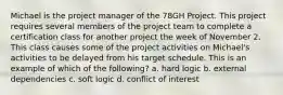 Michael is the project manager of the 78GH Project. This project requires several members of the project team to complete a certification class for another project the week of November 2. This class causes some of the project activities on Michael's activities to be delayed from his target schedule. This is an example of which of the following? a. hard logic b. external dependencies c. soft logic d. conflict of interest