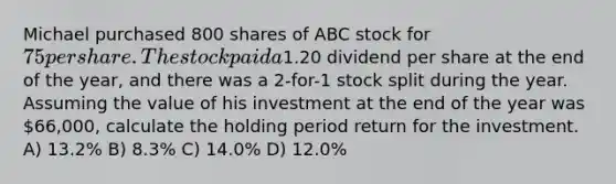 Michael purchased 800 shares of ABC stock for 75 per share. The stock paid a1.20 dividend per share at the end of the year, and there was a 2-for-1 stock split during the year. Assuming the value of his investment at the end of the year was 66,000, calculate the holding period return for the investment. A) 13.2% B) 8.3% C) 14.0% D) 12.0%