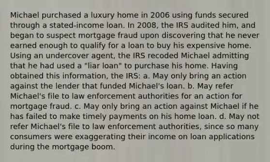 Michael purchased a luxury home in 2006 using funds secured through a stated-income loan. In 2008, the IRS audited him, and began to suspect mortgage fraud upon discovering that he never earned enough to qualify for a loan to buy his expensive home. Using an undercover agent, the IRS recoded Michael admitting that he had used a "liar loan" to purchase his home. Having obtained this information, the IRS: a. May only bring an action against the lender that funded Michael's loan. b. May refer Michael's file to law enforcement authorities for an action for mortgage fraud. c. May only bring an action against Michael if he has failed to make timely payments on his home loan. d. May not refer Michael's file to law enforcement authorities, since so many consumers were exaggerating their income on loan applications during the mortgage boom.