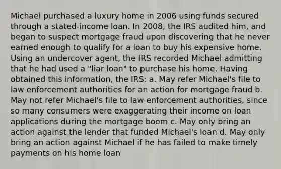 Michael purchased a luxury home in 2006 using funds secured through a stated-income loan. In 2008, the IRS audited him, and began to suspect mortgage fraud upon discovering that he never earned enough to qualify for a loan to buy his expensive home. Using an undercover agent, the IRS recorded Michael admitting that he had used a "liar loan" to purchase his home. Having obtained this information, the IRS: a. May refer Michael's file to law enforcement authorities for an action for mortgage fraud b. May not refer Michael's file to law enforcement authorities, since so many consumers were exaggerating their income on loan applications during the mortgage boom c. May only bring an action against the lender that funded Michael's loan d. May only bring an action against Michael if he has failed to make timely payments on his home loan