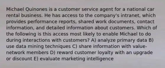 Michael Quinones is a customer service agent for a national car rental business. He has access to the company's intranet, which provides performance reports, shared work documents, contact information, and detailed information about customers. Which of the following is this access most likely to enable Michael to do during interactions with customers? A) analyze primary data B) use data mining techniques C) share information with value-network members D) reward customer loyalty with an upgrade or discount E) evaluate marketing intelligence