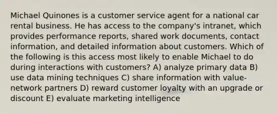 Michael Quinones is a customer service agent for a national car rental business. He has access to the company's intranet, which provides performance reports, shared work documents, contact information, and detailed information about customers. Which of the following is this access most likely to enable Michael to do during interactions with customers? A) analyze primary data B) use data mining techniques C) share information with value-network partners D) reward customer loyalty with an upgrade or discount E) evaluate marketing intelligence