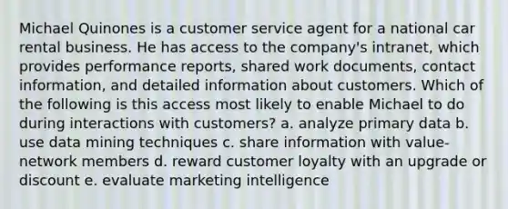 Michael Quinones is a customer service agent for a national car rental business. He has access to the company's intranet, which provides performance reports, shared work documents, contact information, and detailed information about customers. Which of the following is this access most likely to enable Michael to do during interactions with customers? a. analyze primary data b. use data mining techniques c. share information with value-network members d. reward customer loyalty with an upgrade or discount e. evaluate marketing intelligence