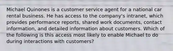 Michael Quinones is a customer service agent for a national car rental business. He has access to the company's intranet, which provides performance reports, shared work documents, contact information, and detailed information about customers. Which of the following is this access most likely to enable Michael to do during interactions with customers?