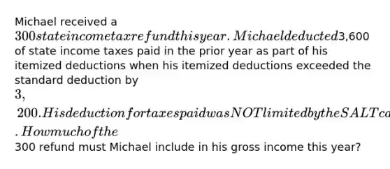 Michael received a 300 state income tax refund this year. Michael deducted3,600 of state income taxes paid in the prior year as part of his itemized deductions when his itemized deductions exceeded the standard deduction by 3,200. His deduction for taxes paid was NOT limited by the SALT cap. How much of the300 refund must Michael include in his gross income this year?