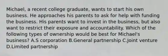 Michael, a recent college graduate, wants to start his own business. He approaches his parents to ask for help with funding the business. His parents want to invest in the business, but also want to restrict their exposure and accountability. Which of the following types of ownership would be best for Michael's business? A.S corporation B.General partnership C.Joint venture D.Limited partnership