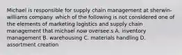 Michael is responsible for supply chain management at sherwin-williams company. which of the following is not considered one of the elements of marketing logistics and supply chain management that michael now oversee.s A. inventory management B. warehousing C. materials handling D. assortment creation