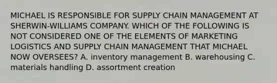 MICHAEL IS RESPONSIBLE FOR SUPPLY CHAIN MANAGEMENT AT SHERWIN-WILLIAMS COMPANY. WHICH OF THE FOLLOWING IS NOT CONSIDERED ONE OF THE ELEMENTS OF MARKETING LOGISTICS AND SUPPLY CHAIN MANAGEMENT THAT MICHAEL NOW OVERSEES? A. inventory management B. warehousing C. materials handling D. assortment creation