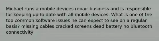 Michael runs a mobile devices repair business and is responsible for keeping up to date with all mobile devices. What is one of the top common software issues he can expect to see on a regular basis? missing cables cracked screens dead battery no Bluetooth connectivity