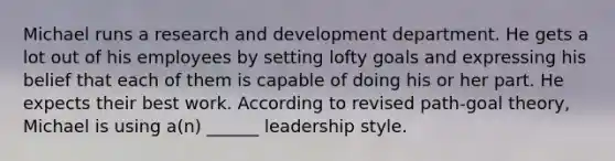 Michael runs a research and development department. He gets a lot out of his employees by setting lofty goals and expressing his belief that each of them is capable of doing his or her part. He expects their best work. According to revised path-goal theory, Michael is using a(n) ______ leadership style.