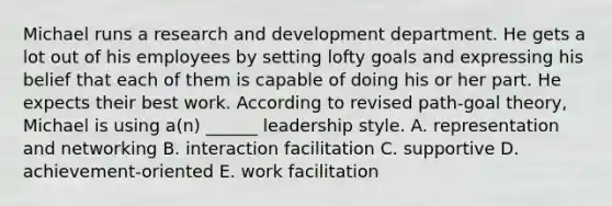 Michael runs a <a href='https://www.questionai.com/knowledge/kGXSYQ1h4A-research-and-development' class='anchor-knowledge'>research and development</a> department. He gets a lot out of his employees by setting lofty goals and expressing his belief that each of them is capable of doing his or her part. He expects their best work. According to revised path-goal theory, Michael is using a(n) ______ leadership style. A. representation and networking B. interaction facilitation C. supportive D. achievement-oriented E. work facilitation