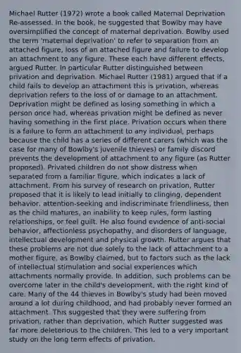 Michael Rutter (1972) wrote a book called Maternal Deprivation Re-assessed. In the book, he suggested that Bowlby may have oversimplified the concept of maternal deprivation. Bowlby used the term 'maternal deprivation' to refer to separation from an attached figure, loss of an attached figure and failure to develop an attachment to any figure. These each have different effects, argued Rutter. In particular Rutter distinguished between privation and deprivation. Michael Rutter (1981) argued that if a child fails to develop an attachment this is privation, whereas deprivation refers to the loss of or damage to an attachment. Deprivation might be defined as losing something in which a person once had, whereas privation might be defined as never having something in the first place. Privation occurs when there is a failure to form an attachment to any individual, perhaps because the child has a series of different carers (which was the case for many of Bowlby's juvenile thieves) or family discord prevents the development of attachment to any figure (as Rutter proposed). Privated children do not show distress when separated from a familiar figure, which indicates a lack of attachment. From his survey of research on privation, Rutter proposed that it is likely to lead initially to clinging, dependent behavior, attention-seeking and indiscriminate friendliness, then as the child matures, an inability to keep rules, form lasting relationships, or feel guilt. He also found evidence of anti-social behavior, affectionless psychopathy, and disorders of language, intellectual development and physical growth. Rutter argues that these problems are not due solely to the lack of attachment to a mother figure, as Bowlby claimed, but to factors such as the lack of intellectual stimulation and social experiences which attachments normally provide. In addition, such problems can be overcome later in the child's development, with the right kind of care. Many of the 44 thieves in Bowlby's study had been moved around a lot during childhood, and had probably never formed an attachment. This suggested that they were suffering from privation, rather than deprivation, which Rutter suggested was far more deleterious to the children. This led to a very important study on the long term effects of privation.