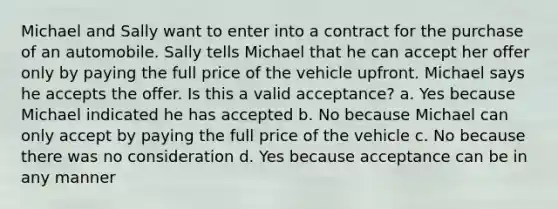 Michael and Sally want to enter into a contract for the purchase of an automobile. Sally tells Michael that he can accept her offer only by paying the full price of the vehicle upfront. Michael says he accepts the offer. Is this a valid acceptance? a. Yes because Michael indicated he has accepted b. No because Michael can only accept by paying the full price of the vehicle c. No because there was no consideration d. Yes because acceptance can be in any manner