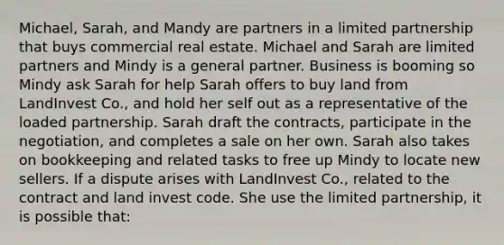 Michael, Sarah, and Mandy are partners in a limited partnership that buys commercial real estate. Michael and Sarah are limited partners and Mindy is a general partner. Business is booming so Mindy ask Sarah for help Sarah offers to buy land from LandInvest Co., and hold her self out as a representative of the loaded partnership. Sarah draft the contracts, participate in the negotiation, and completes a sale on her own. Sarah also takes on bookkeeping and related tasks to free up Mindy to locate new sellers. If a dispute arises with LandInvest Co., related to the contract and land invest code. She use the limited partnership, it is possible that: