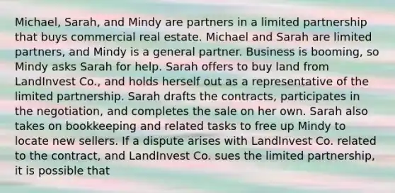 Michael, Sarah, and Mindy are partners in a limited partnership that buys commercial real estate. Michael and Sarah are limited partners, and Mindy is a general partner. Business is booming, so Mindy asks Sarah for help. Sarah offers to buy land from LandInvest Co., and holds herself out as a representative of the limited partnership. Sarah drafts the contracts, participates in the negotiation, and completes the sale on her own. Sarah also takes on bookkeeping and related tasks to free up Mindy to locate new sellers. If a dispute arises with LandInvest Co. related to the contract, and LandInvest Co. sues the limited partnership, it is possible that