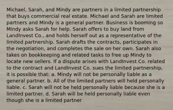 Michael, Sarah, and Mindy are partners in a limited partnership that buys commercial real estate. Michael and Sarah are limited partners and Mindy is a general partner. Business is booming so Mindy asks Sarah for help. Sarah offers to buy land from LandInvest Co., and holds herself out as a representative of the limited partnership. Sarah drafts the contracts, participates in the negotiation, and completes the sale on her own. Sarah also takes on bookkeeping and related tasks to free up Mindy to locate new sellers. If a dispute arises with LandInvest Co. related to the contract and LandInvest Co. sues the limited partnership, it is possible that: a. Mindy will not be personally liable as a general partner. b. All of the limited partners will held personally liable. c. Sarah will not be held personally liable because she is a limited partner. d. Sarah will be held personally liable even though she is a limited partner