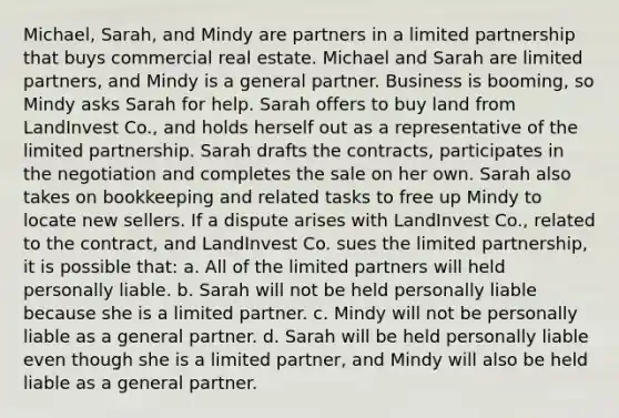 Michael, Sarah, and Mindy are partners in a limited partnership that buys commercial real estate. Michael and Sarah are limited partners, and Mindy is a general partner. Business is booming, so Mindy asks Sarah for help. Sarah offers to buy land from LandInvest Co., and holds herself out as a representative of the limited partnership. Sarah drafts the contracts, participates in the negotiation and completes the sale on her own. Sarah also takes on bookkeeping and related tasks to free up Mindy to locate new sellers. If a dispute arises with LandInvest Co., related to the contract, and LandInvest Co. sues the limited partnership, it is possible that: a. All of the limited partners will held personally liable. b. Sarah will not be held personally liable because she is a limited partner. c. Mindy will not be personally liable as a general partner. d. Sarah will be held personally liable even though she is a limited partner, and Mindy will also be held liable as a general partner.