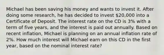 Michael has been saving his money and wants to invest it. After doing some research, he has decided to invest 20,000 into a Certificate of Deposit. The interest rate on the CD is 3% with a term of five years, and the interest is paid out annually. Based on recent inflation, Michael is planning on an annual inflation rate of 2%. How much interest will Michael earn on this CD in the first year, based on the nominal interest rate?