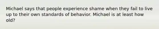 Michael says that people experience shame when they fail to live up to their own standards of behavior. Michael is at least how old?