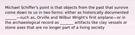 Michael Schiffer's point is that objects from the past that survive come down to us in two forms: either as historically documented ______—such as, Orville and Wilbur Wright's first airplane—or in the archaeological record as _______ artifacts like clay vessels or stone axes that are no longer part of a living society