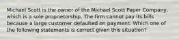 Michael Scott is the owner of the Michael Scott Paper Company, which is a sole proprietorship. The firm cannot pay its bills because a large customer defaulted on payment. Which one of the following statements is correct given this situation?