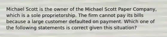 Michael Scott is the owner of the Michael Scott Paper Company, which is a sole proprietorship. The firm cannot pay its bills because a large customer defaulted on payment. Which one of the following statements is correct given this situation?