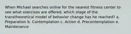 When Michael searches online for the nearest fitness center to see what exercises are offered, which stage of the transtheoretical model of behavior change has he reached? a. Preparation b. Contemplation c. Action d. Precontemplation e. Maintenance