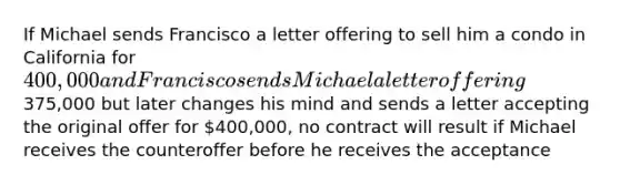 If Michael sends Francisco a letter offering to sell him a condo in California for 400,000 and Francisco sends Michael a letter offering375,000 but later changes his mind and sends a letter accepting the original offer for 400,000, no contract will result if Michael receives the counteroffer before he receives the acceptance