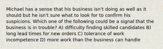 Michael has a sense that his business isn't doing as well as it should but he isn't sure what to look for to confirm his suspicions. Which one of the following could be a signal that the business is in trouble? A) difficulty finding skilled candidates B) long lead times for new orders C) tolerance of work incompetence D) more work than the business can handle