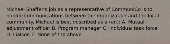 Michael Shaffer's job as a representative of CommuniCo is to handle communications between the organization and the local community. Michael is best described as a (an): A. Mutual adjustment officer B. Program manager C. Individual task force D. Liaison E. None of the above