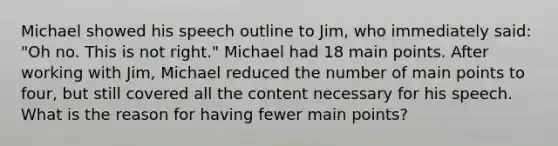 Michael showed his speech outline to Jim, who immediately said: "Oh no. This is not right." Michael had 18 main points. After working with Jim, Michael reduced the number of main points to four, but still covered all the content necessary for his speech. What is the reason for having fewer main points?