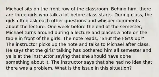 Michael sits on the front row of the classroom. Behind him, there are three girls who talk a lot before class starts. During class, the girls often ask each other questions and whisper comments about the lecture. One week before the end of the semester, Michael turns around during a lecture and places a note on the table in front of the girls. The note reads, "Shut the F&* up!" The instructor picks up the note and talks to Michael after class. He says that the girls' talking has bothered him all semester and yells at the instructor saying that she should have done something about it. The instructor says that she had no idea that there was a problem. What is the issue in this situation?