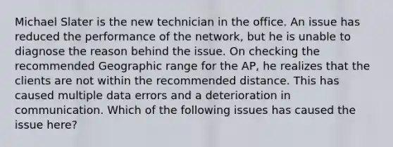 Michael Slater is the new technician in the office. An issue has reduced the performance of the network, but he is unable to diagnose the reason behind the issue. On checking the recommended Geographic range for the AP, he realizes that the clients are not within the recommended distance. This has caused multiple data errors and a deterioration in communication. Which of the following issues has caused the issue here?