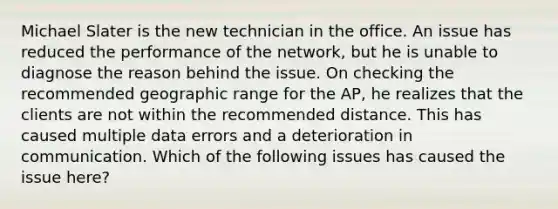 Michael Slater is the new technician in the office. An issue has reduced the performance of the network, but he is unable to diagnose the reason behind the issue. On checking the recommended geographic range for the AP, he realizes that the clients are not within the recommended distance. This has caused multiple data errors and a deterioration in communication. Which of the following issues has caused the issue here?