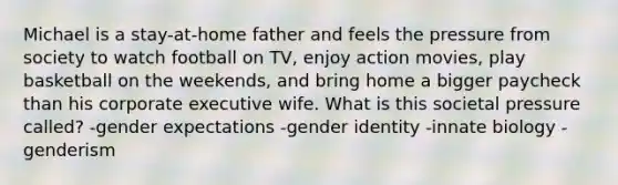 Michael is a stay-at-home father and feels the pressure from society to watch football on TV, enjoy action movies, play basketball on the weekends, and bring home a bigger paycheck than his corporate executive wife. What is this societal pressure called? -gender expectations -gender identity -innate biology -genderism