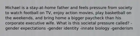 Michael is a stay-at-home father and feels pressure from society to watch football on TV, enjoy action movies, play basketball on the weekends, and bring home a bigger paycheck than his corporate executive wife. What is this societal pressure called? -gender expectations -gender identity -innate biology -genderism