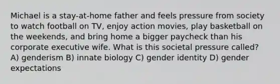 Michael is a stay-at-home father and feels pressure from society to watch football on TV, enjoy action movies, play basketball on the weekends, and bring home a bigger paycheck than his corporate executive wife. What is this societal pressure called? A) genderism B) innate biology C) gender identity D) gender expectations