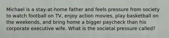 Michael is a stay-at-home father and feels pressure from society to watch football on TV, enjoy action movies, play basketball on the weekends, and bring home a bigger paycheck than his corporate executive wife. What is the societal pressure called?