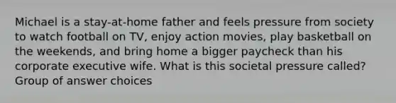 Michael is a stay-at-home father and feels pressure from society to watch football on TV, enjoy action movies, play basketball on the weekends, and bring home a bigger paycheck than his corporate executive wife. What is this societal pressure called? Group of answer choices