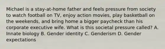 Michael is a stay-at-home father and feels pressure from society to watch football on TV, enjoy action movies, play basketball on the weekends, and bring home a bigger paycheck than his corporate executive wife. What is this societal pressure called? A. Innate biology B. Gender identity C. Genderism D. Gender expectations